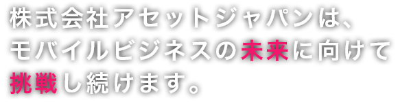 株式会社アセットジャパンは、これからも未来に挑戦しつづけます。